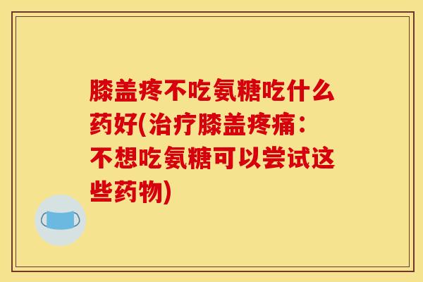膝盖疼不吃氨糖吃什么药好(治疗膝盖疼痛：不想吃氨糖可以尝试这些药物)