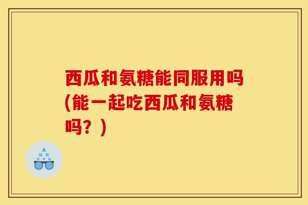 西瓜和氨糖能同服用吗(能一起吃西瓜和氨糖吗？)