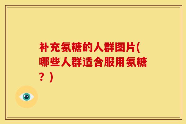 补充氨糖的人群图片(哪些人群适合服用氨糖？)