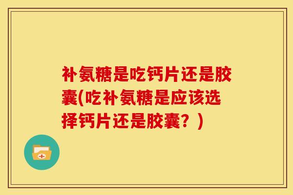 补氨糖是吃钙片还是胶囊(吃补氨糖是应该选择钙片还是胶囊？)
