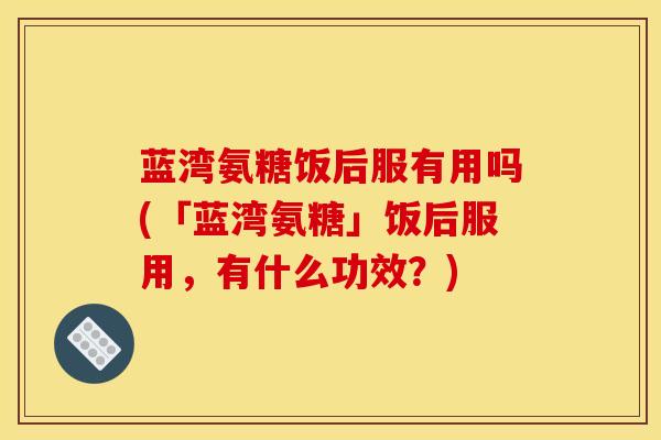 蓝湾氨糖饭后服有用吗(「蓝湾氨糖」饭后服用，有什么功效？)