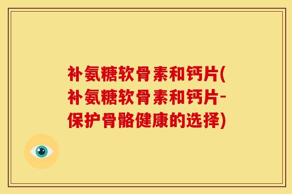 补氨糖软骨素和钙片(补氨糖软骨素和钙片-保护骨骼健康的选择)