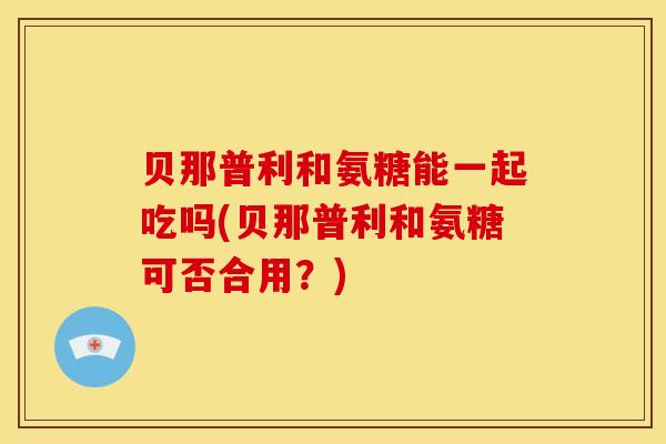 贝那普利和氨糖能一起吃吗(贝那普利和氨糖可否合用？)