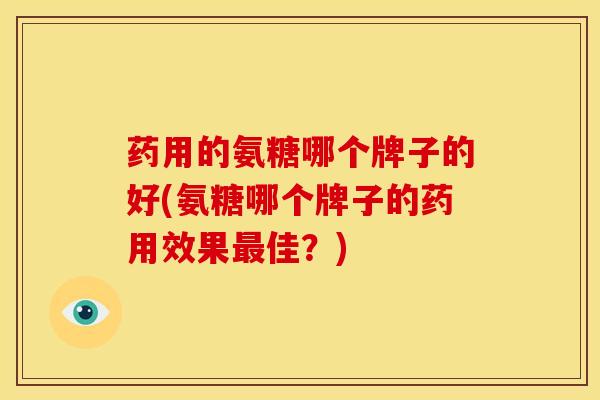 药用的氨糖哪个牌子的好(氨糖哪个牌子的药用效果佳?) 药用的氨糖哪个牌子的好(氨糖哪个牌子的药用效果佳?)