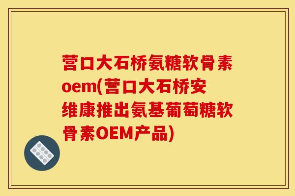 营口大石桥氨糖软骨素oem(营口大石桥安维康推出氨基葡萄糖软骨素OEM产品) 营口大石桥氨糖软骨素oem(营口大石桥安维康推出氨基葡萄糖软骨素OEM产品)