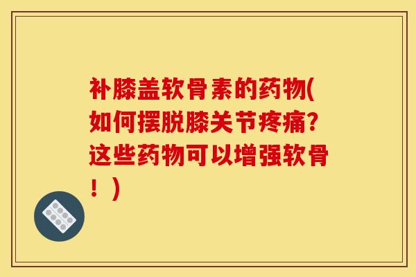 补膝盖软骨素的药物(如何摆脱膝关节疼痛？这些药物可以增强软骨！)