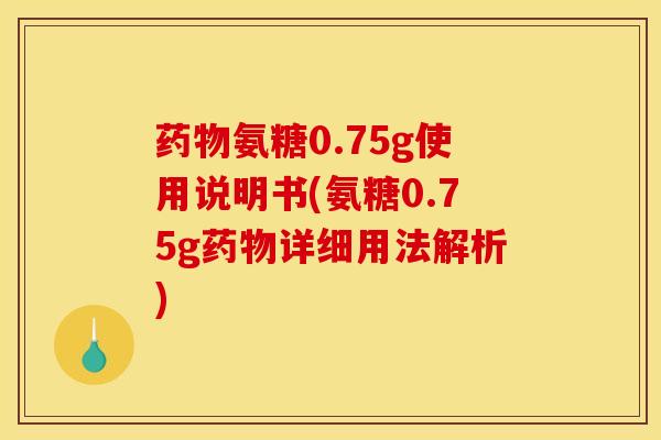 药物氨糖0.75g使用说明书(氨糖0.75g药物详细用法解析)