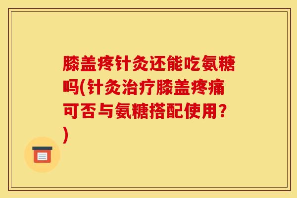 膝盖疼针灸还能吃氨糖吗(针灸治疗膝盖疼痛可否与氨糖搭配使用？)