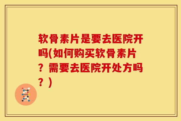 软骨素片是要去医院开吗(如何购买软骨素片？需要去医院开处方吗？)
