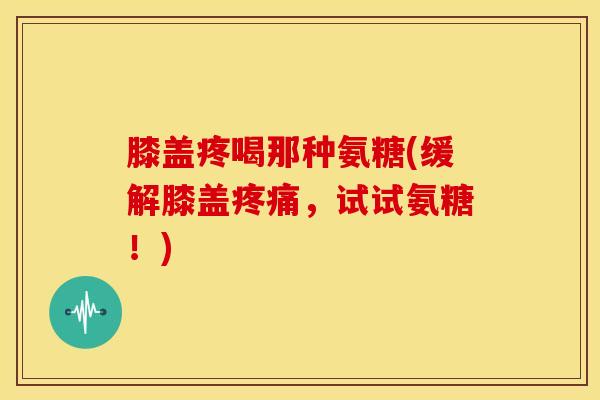 膝盖疼喝那种氨糖(缓解膝盖疼痛，试试氨糖！)
