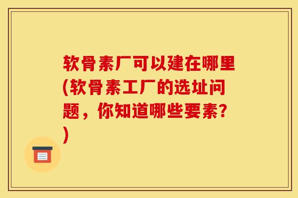 软骨素厂可以建在哪里(软骨素工厂的选址问题，你知道哪些要素？)