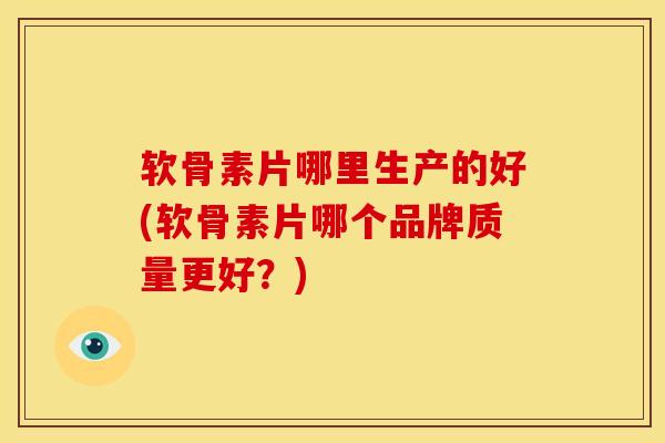 软骨素片哪里生产的好(软骨素片哪个品牌质量更好？)