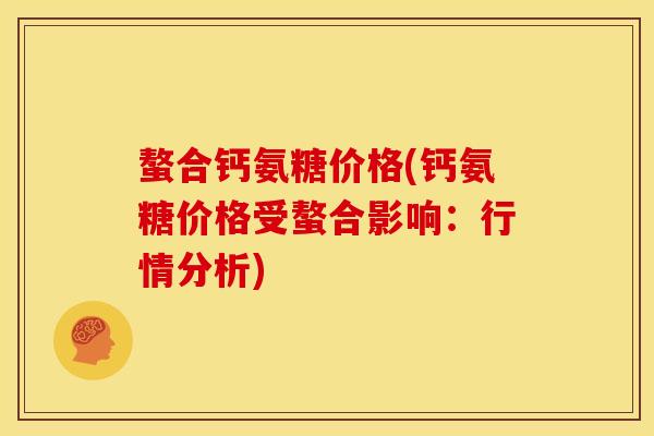 螯合钙氨糖价格(钙氨糖价格受螯合影响：行情分析)