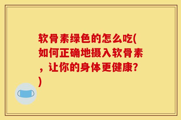 软骨素绿色的怎么吃(如何正确地摄入软骨素,让你的身体更健康?) 软骨素绿色的怎么吃(如何正确地摄入软骨素,让你的身体更健康?)