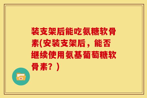 装支架后能吃氨糖软骨素(安装支架后，能否继续使用氨基葡萄糖软骨素？)