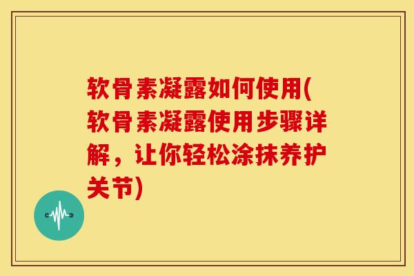 软骨素凝露如何使用(软骨素凝露使用步骤详解，让你轻松涂抹养护关节)