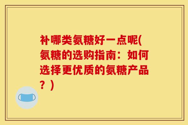 补哪类氨糖好一点呢(氨糖的选购指南:如何选择更优质的氨糖产品?) 补哪类氨糖好一点呢(氨糖的选购指南:如何选择更优质的氨糖产品?)