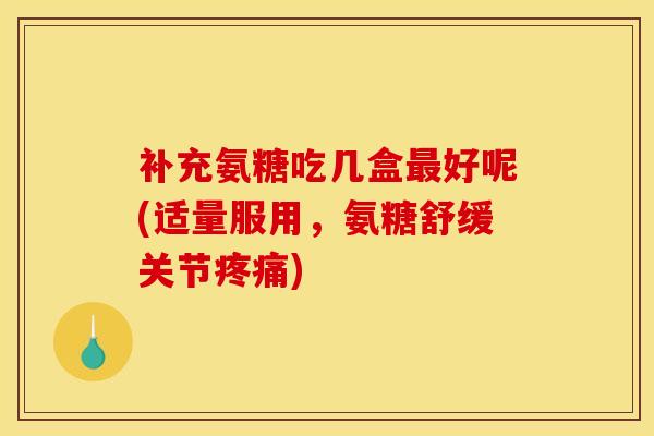 补充氨糖吃几盒最好呢(适量服用，氨糖舒缓关节疼痛)
