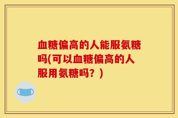 偏高的人能服氨糖吗(可以偏高的人服用氨糖吗？)