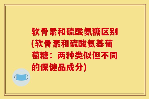 软骨素和硫酸氨糖区别(软骨素和硫酸氨基葡萄糖：两种类似但不同的保健品成分)