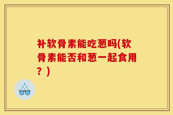 补软骨素能吃葱吗(软骨素能否和葱一起食用?) 补软骨素能吃葱吗(软骨素能否和葱一起食用?)