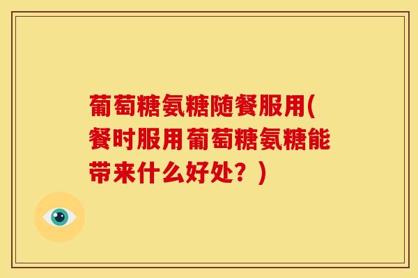 葡萄糖氨糖随餐服用(餐时服用葡萄糖氨糖能带来什么好处？)