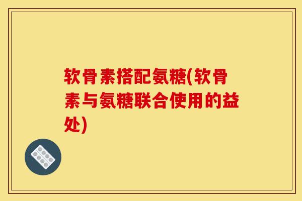 软骨素搭配氨糖(软骨素与氨糖联合使用的益处)