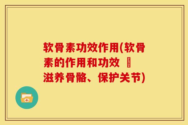 软骨素功效作用(软骨素的作用和功效 – 滋养骨骼、保护关节)