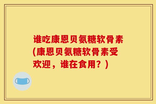 谁吃康恩贝氨糖软骨素(康恩贝氨糖软骨素受欢迎，谁在食用？)