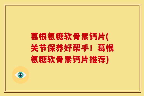 葛根氨糖软骨素钙片(关节保养好帮手！葛根氨糖软骨素钙片推荐)