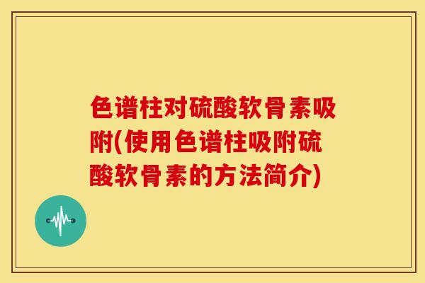 色谱柱对硫酸软骨素吸附(使用色谱柱吸附硫酸软骨素的方法简介)
