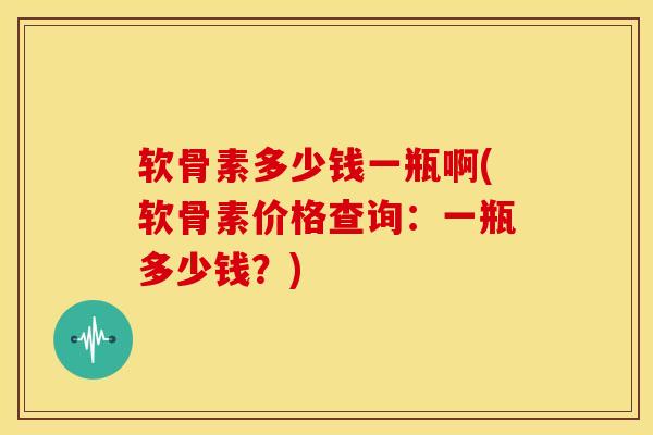 软骨素多少钱一瓶啊(软骨素价格查询：一瓶多少钱？)