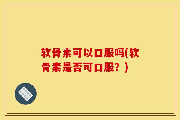 软骨素可以口服吗(软骨素是否可口服？)