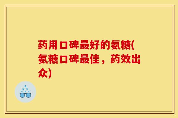 药用口碑最好的氨糖(氨糖口碑最佳，药效出众)