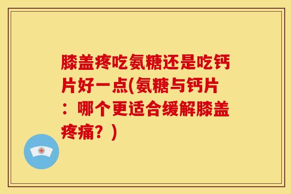 膝盖疼吃氨糖还是吃钙片好一点(氨糖与钙片：哪个更适合缓解膝盖疼痛？)
