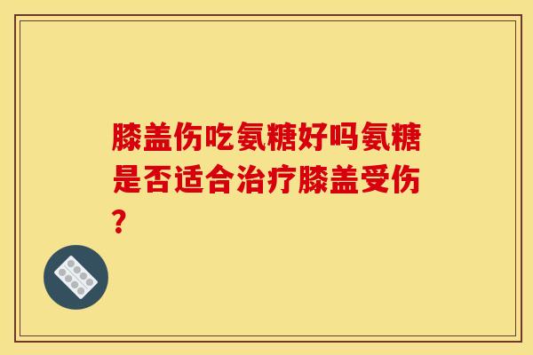 膝盖伤吃氨糖好吗氨糖是否适合治疗膝盖受伤？