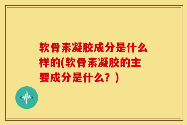 软骨素凝胶成分是什么样的(软骨素凝胶的主要成分是什么？)