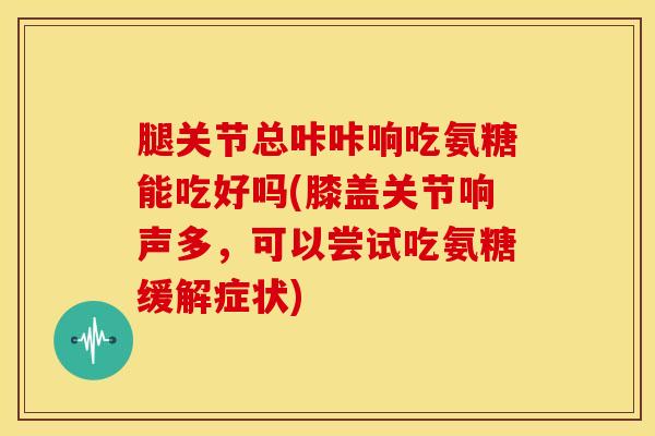 腿关节总咔咔响吃氨糖能吃好吗(膝盖关节响声多,可以尝试吃氨糖缓解症状) 腿关节总咔咔响吃氨糖能吃好吗(膝盖关节响声多,可以尝试吃氨糖缓解症状)