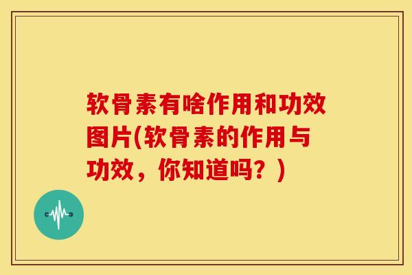 软骨素有啥作用和功效图片(软骨素的作用与功效，你知道吗？)