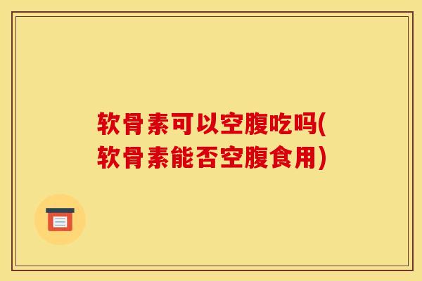 软骨素可以空腹吃吗(软骨素能否空腹食用)