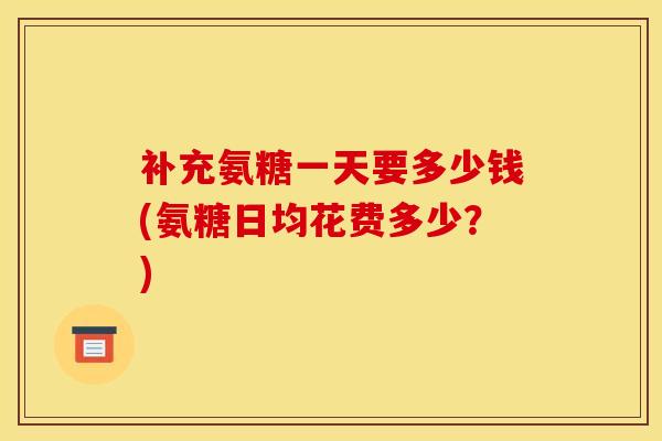 补充氨糖一天要多少钱(氨糖日均花费多少?) 补充氨糖一天要多少钱(氨糖日均花费多少?)