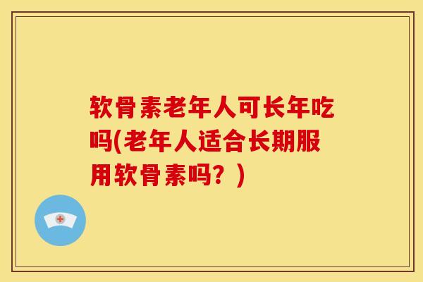 软骨素老年人可长年吃吗(老年人适合长期服用软骨素吗？)