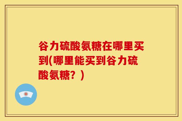 谷力硫酸氨糖在哪里买到(哪里能买到谷力硫酸氨糖？)