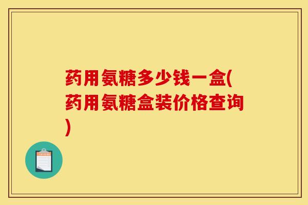 药用氨糖多少钱一盒(药用氨糖盒装价格查询)