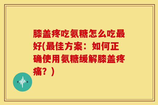 膝盖疼吃氨糖怎么吃最好(最佳方案：如何正确使用氨糖缓解膝盖疼痛？)