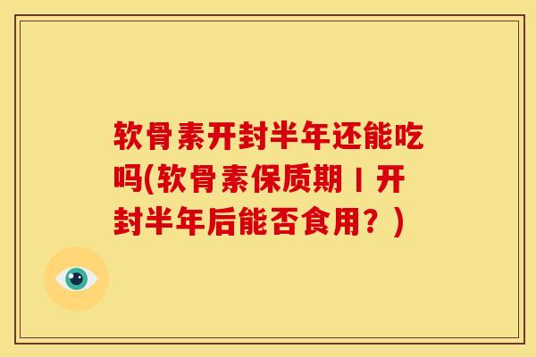 软骨素开封半年还能吃吗(软骨素保质期丨开封半年后能否食用？)
