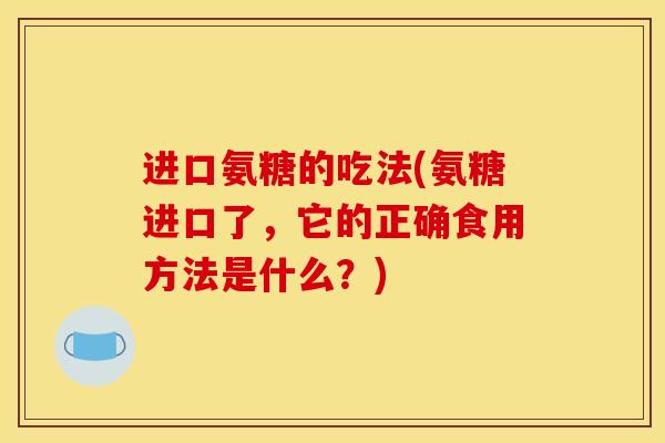进口氨糖的吃法(氨糖进口了，它的正确食用方法是什么？)