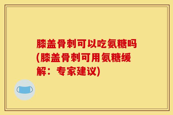 膝盖骨刺可以吃氨糖吗(膝盖骨刺可用氨糖缓解：专家建议)