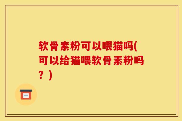 软骨素粉可以喂猫吗(可以给猫喂软骨素粉吗？)
