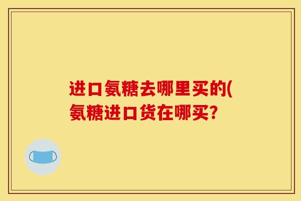 进口氨糖去哪里买的(氨糖进口货在哪买？